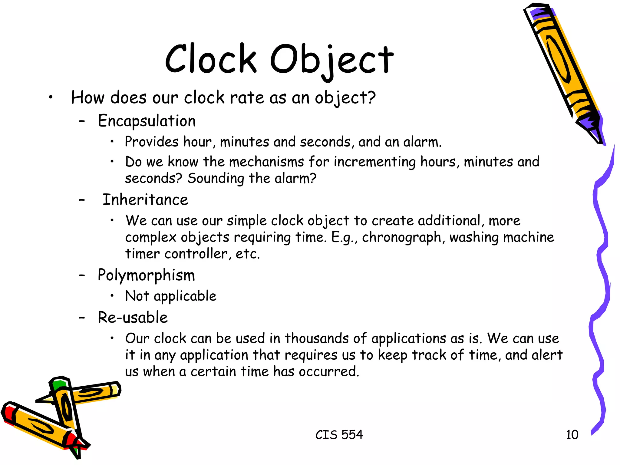 Clock Object How does our clock rate as an object? Encapsulation Provides hour, minutes and seconds, and an alarm. Do we know the mechanisms for incrementing hours, minutes and seconds? Sounding the alarm? Inheritance We can use our simple clock object to create additional, more complex objects requiring time. E.g., chronograph, washing machine timer controller, etc.  Polymorphism Not applicable Re-usable Our clock can be used in thousands of applications as is. We can use it in any application that requires us to keep track of time, and alert us when a certain time has occurred.  