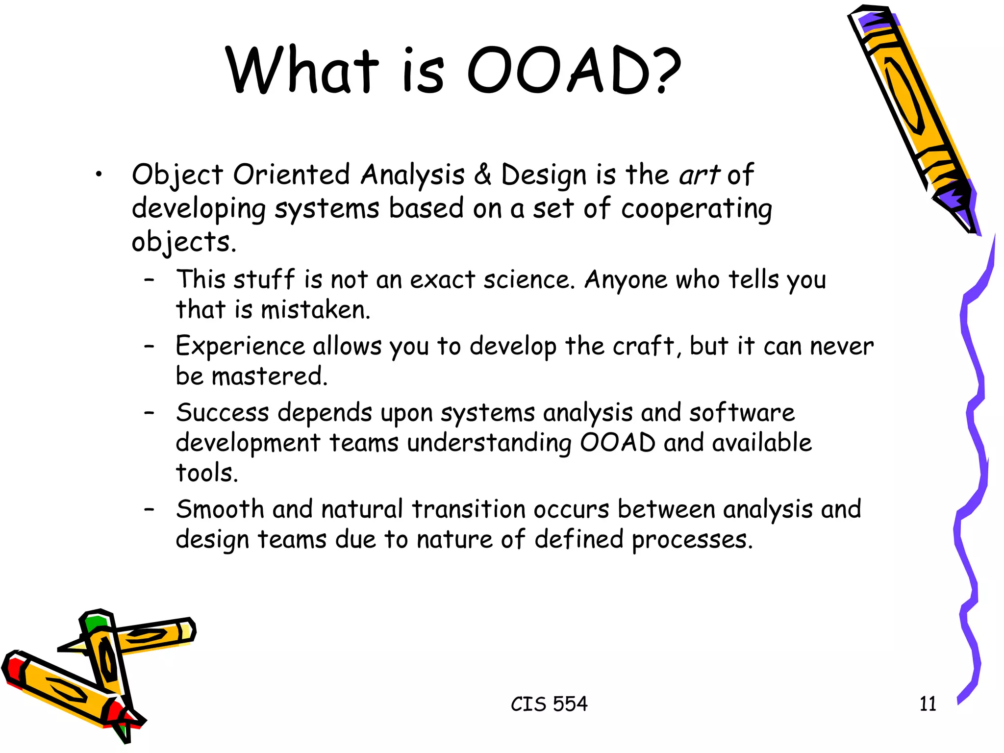 What is OOAD? Object Oriented Analysis & Design is the  art  of developing systems based on a set of cooperating objects. This stuff is not an exact science. Anyone who tells you that is mistaken. Experience allows you to develop the craft, but it can never be mastered. Success depends upon systems analysis and software development teams understanding OOAD and available tools. Smooth and natural transition occurs between analysis and design teams due to nature of defined processes. 