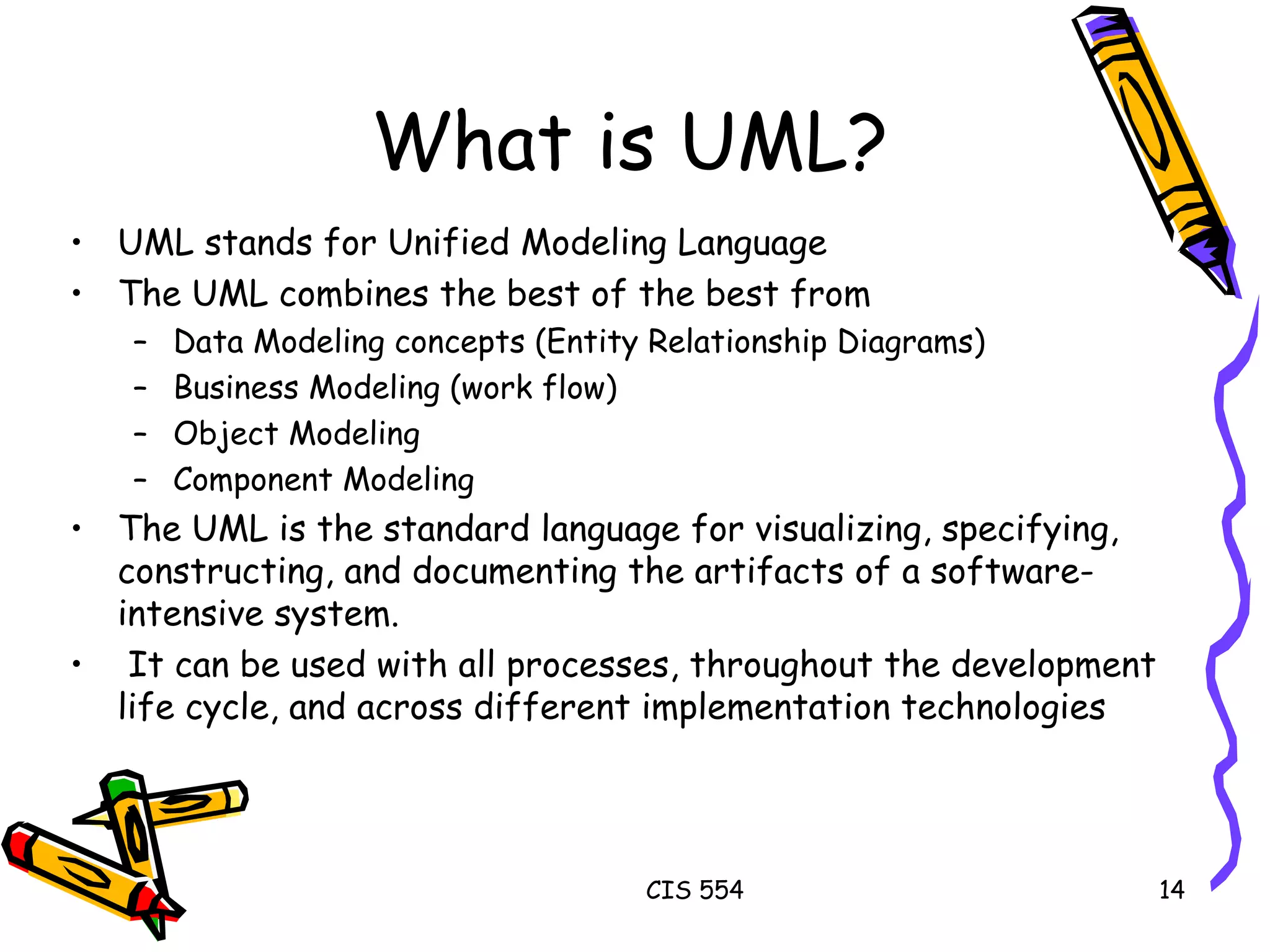 UML stands for Unified Modeling Language The UML combines the best of the best from Data Modeling concepts (Entity Relationship Diagrams) Business Modeling (work flow) Object Modeling  Component Modeling The UML is the standard language for visualizing, specifying, constructing, and documenting the artifacts of a software-intensive system. It can be used with all processes, throughout the development life cycle, and across different implementation technologies What is UML? 
