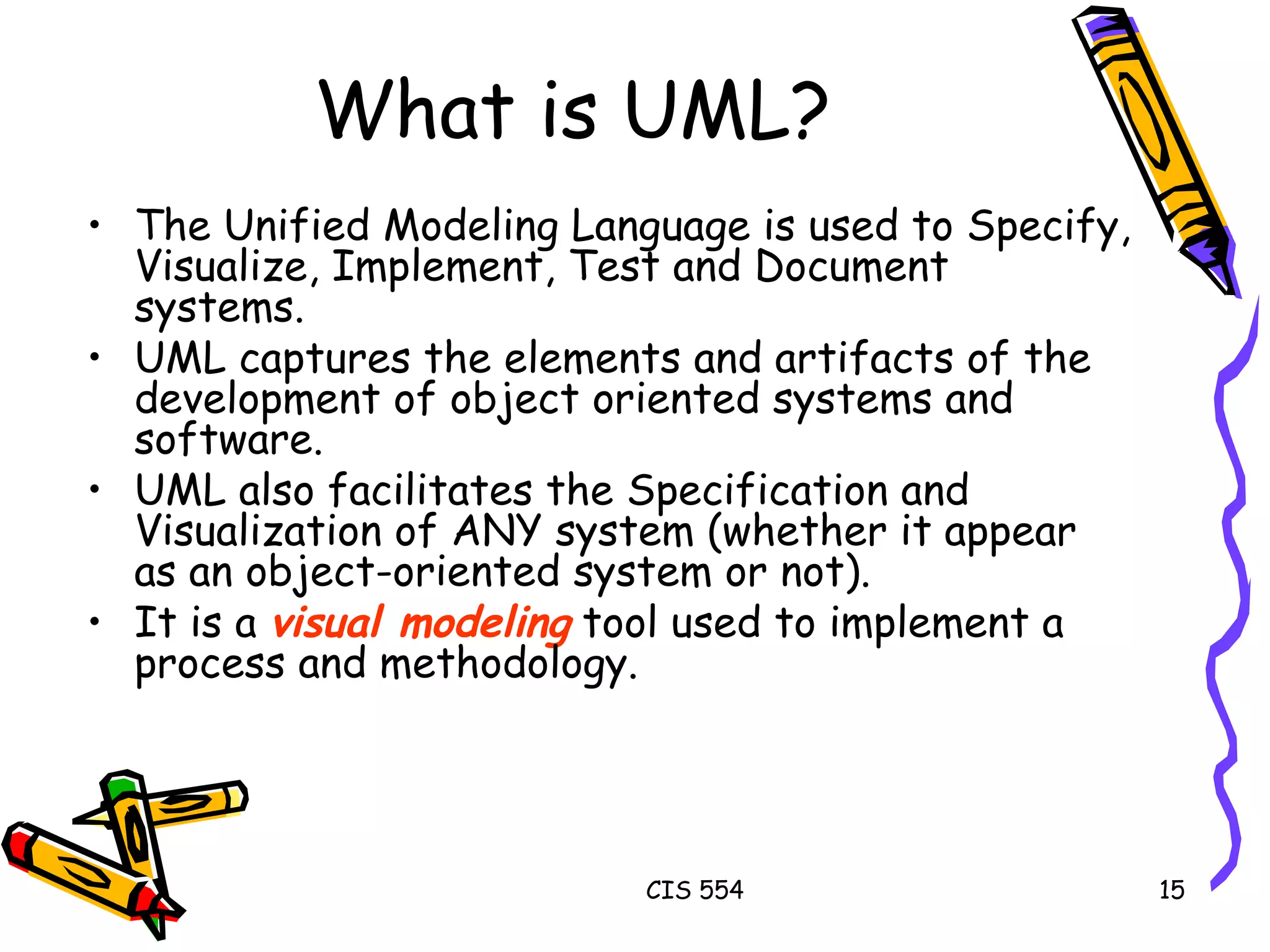 What is UML? The Unified Modeling Language is used to Specify, Visualize, Implement, Test and Document systems.  UML captures the elements and artifacts of the development of object oriented systems and software. UML also facilitates the Specification and Visualization of ANY system (whether it appear as an object-oriented system or not). It is a  visual modeling  tool used to implement a process and methodology. 