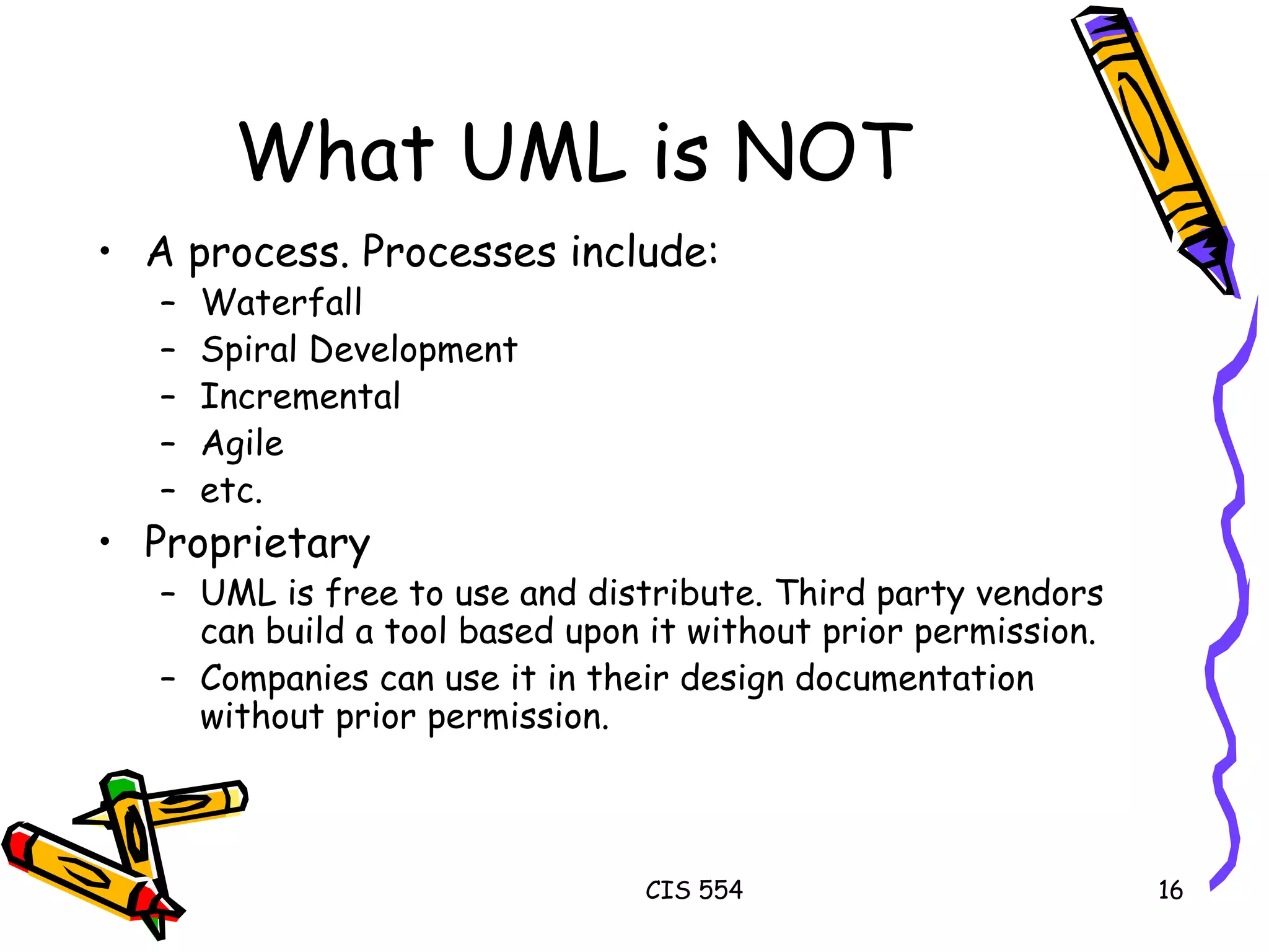 What UML is NOT A process. Processes include: Waterfall Spiral Development Incremental Agile etc. Proprietary UML is free to use and distribute. Third party vendors can build a tool based upon it without prior permission. Companies can use it in their design documentation without prior permission. 