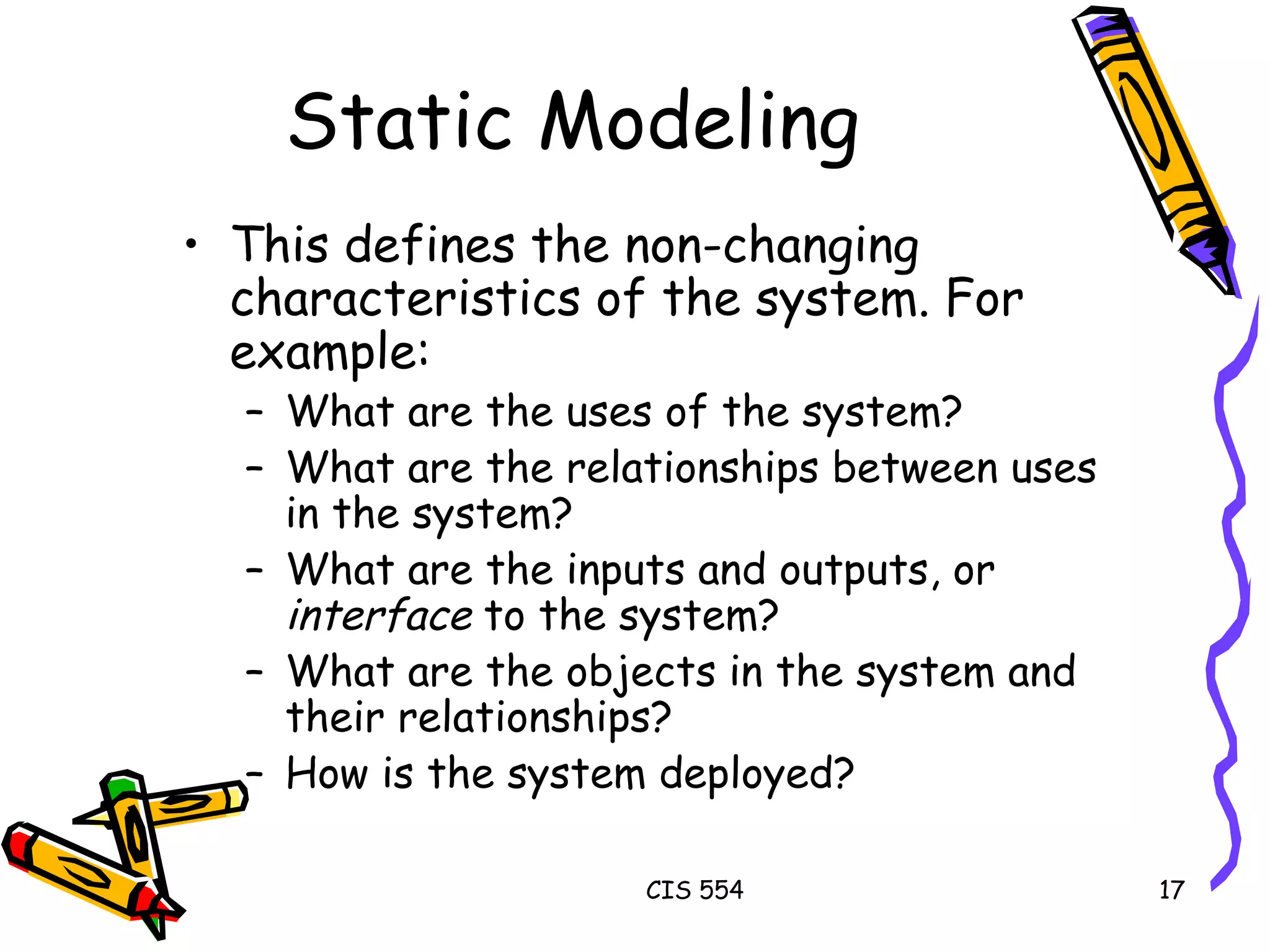 Static Modeling This defines the non-changing characteristics of the system. For example: What are the uses of the system? What are the relationships between uses in the system? What are the inputs and outputs, or  interface  to the system? What are the objects in the system and their relationships? How is the system deployed? 