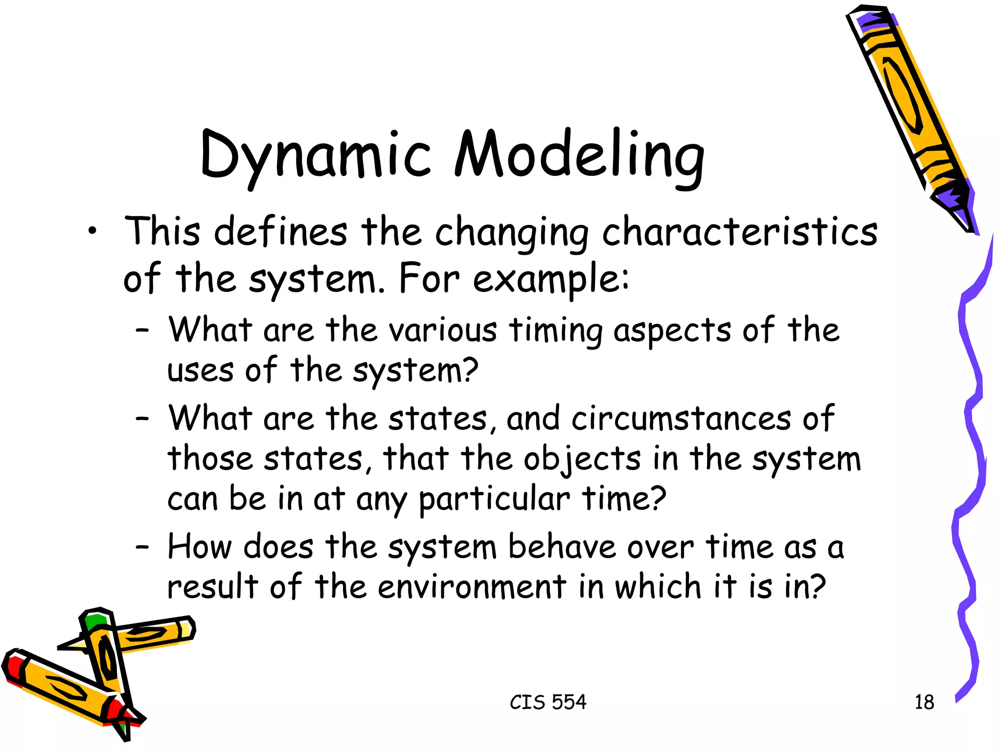 Dynamic Modeling This defines the changing characteristics of the system. For example: What are the various timing aspects of the uses of the system? What are the states, and circumstances of those states, that the objects in the system can be in at any particular time? How does the system behave over time as a result of the environment in which it is in? 
