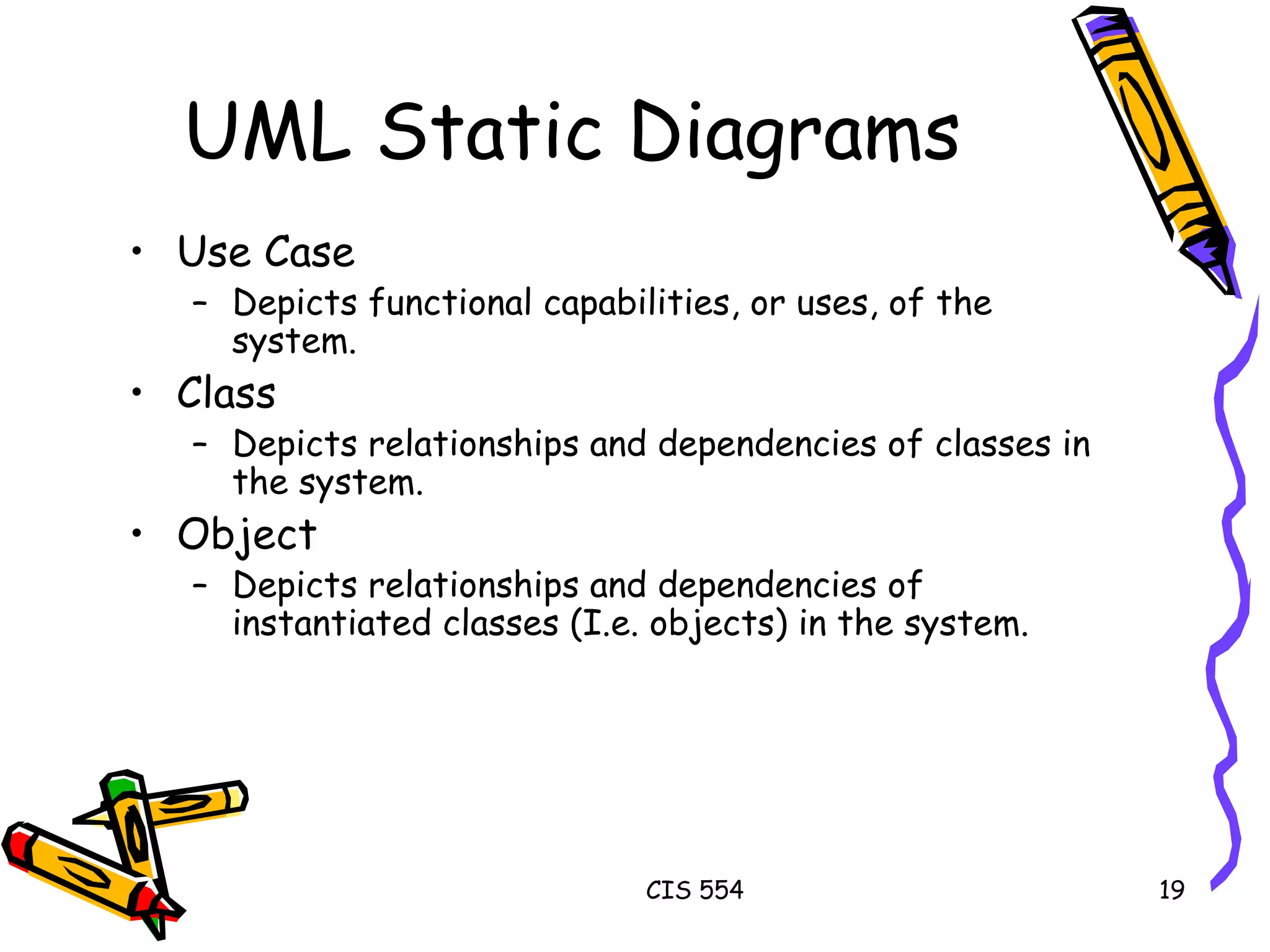 UML Static Diagrams Use Case Depicts functional capabilities, or uses, of the system. Class Depicts relationships and dependencies of classes in the system. Object Depicts relationships and dependencies of instantiated classes (I.e. objects) in the system. 