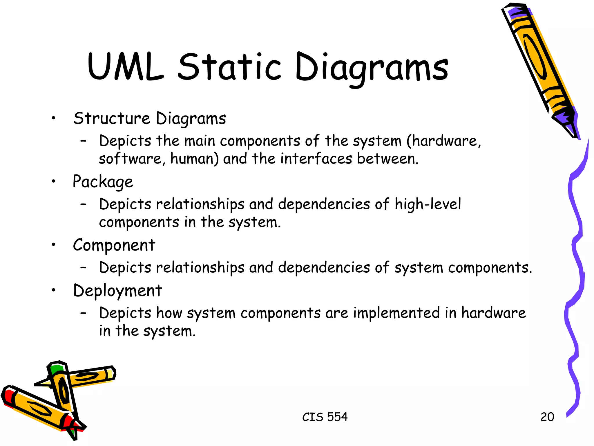 UML Static Diagrams Structure Diagrams Depicts the main components of the system (hardware, software, human) and the interfaces between. Package Depicts relationships and dependencies of high-level components in the system.  Component Depicts relationships and dependencies of system components. Deployment Depicts how system components are implemented in hardware in the system. 