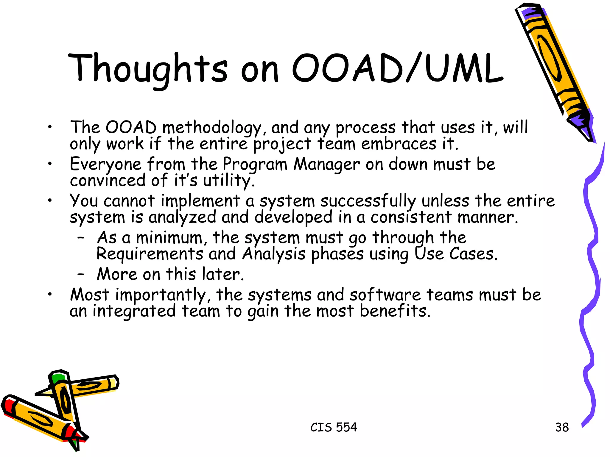Thoughts on OOAD/UML The OOAD methodology, and any process that uses it, will only work if the entire project team embraces it. Everyone from the Program Manager on down must be convinced of it’s utility. You cannot implement a system successfully unless the entire system is analyzed and developed in a consistent manner. As a minimum, the system must go through the Requirements and Analysis phases using Use Cases. More on this later.  Most importantly, the systems and software teams must be an integrated team to gain the most benefits.  