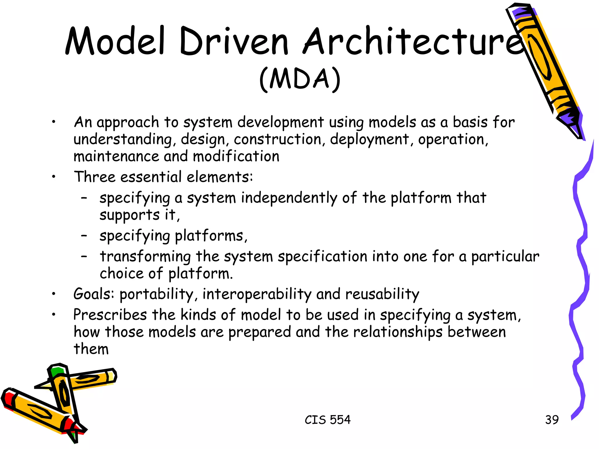 An approach to system development using models as a basis for understanding, design, construction, deployment, operation, maintenance and modification Three essential elements: specifying a system independently of the platform that supports it, specifying platforms, transforming the system specification into one for a particular choice of platform. Goals: portability, interoperability and reusability Prescribes the kinds of model to be used in specifying a system, how those models are prepared and the relationships between them  Model Driven Architecture  (MDA) 