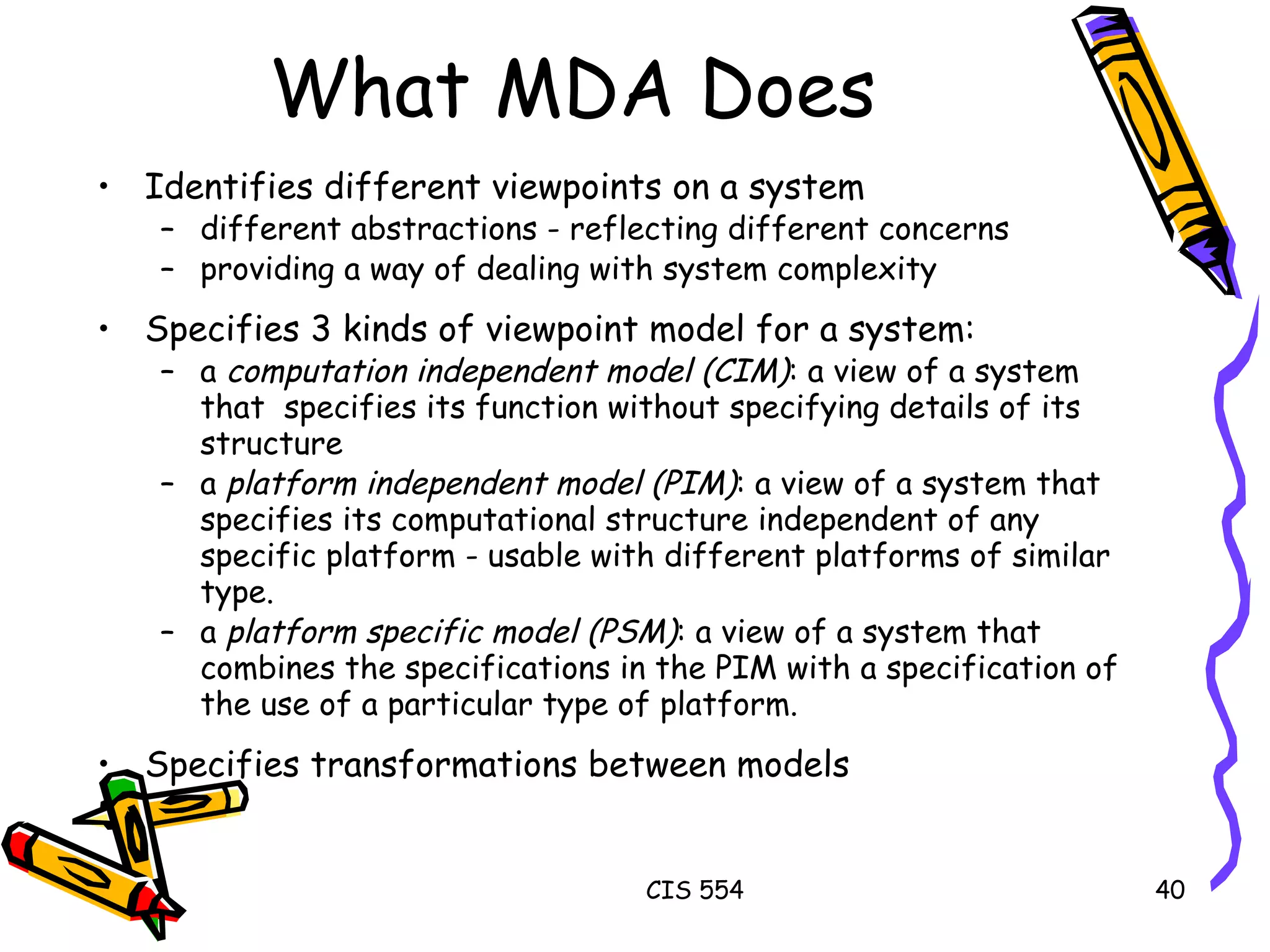 What MDA Does Identifies different viewpoints on a system  different abstractions - reflecting different concerns providing a way of dealing with system complexity Specifies 3 kinds of viewpoint model for a system: a  computation independent model (CIM) : a view of a system that  specifies its function without specifying details of its structure  a  platform independent model (PIM) : a view of a system that specifies its computational structure independent of any specific platform - usable with different platforms of similar type.  a  platform specific model (PSM) : a view of a system that combines the specifications in the PIM with a specification of the use of a particular type of platform. Specifies transformations between models 