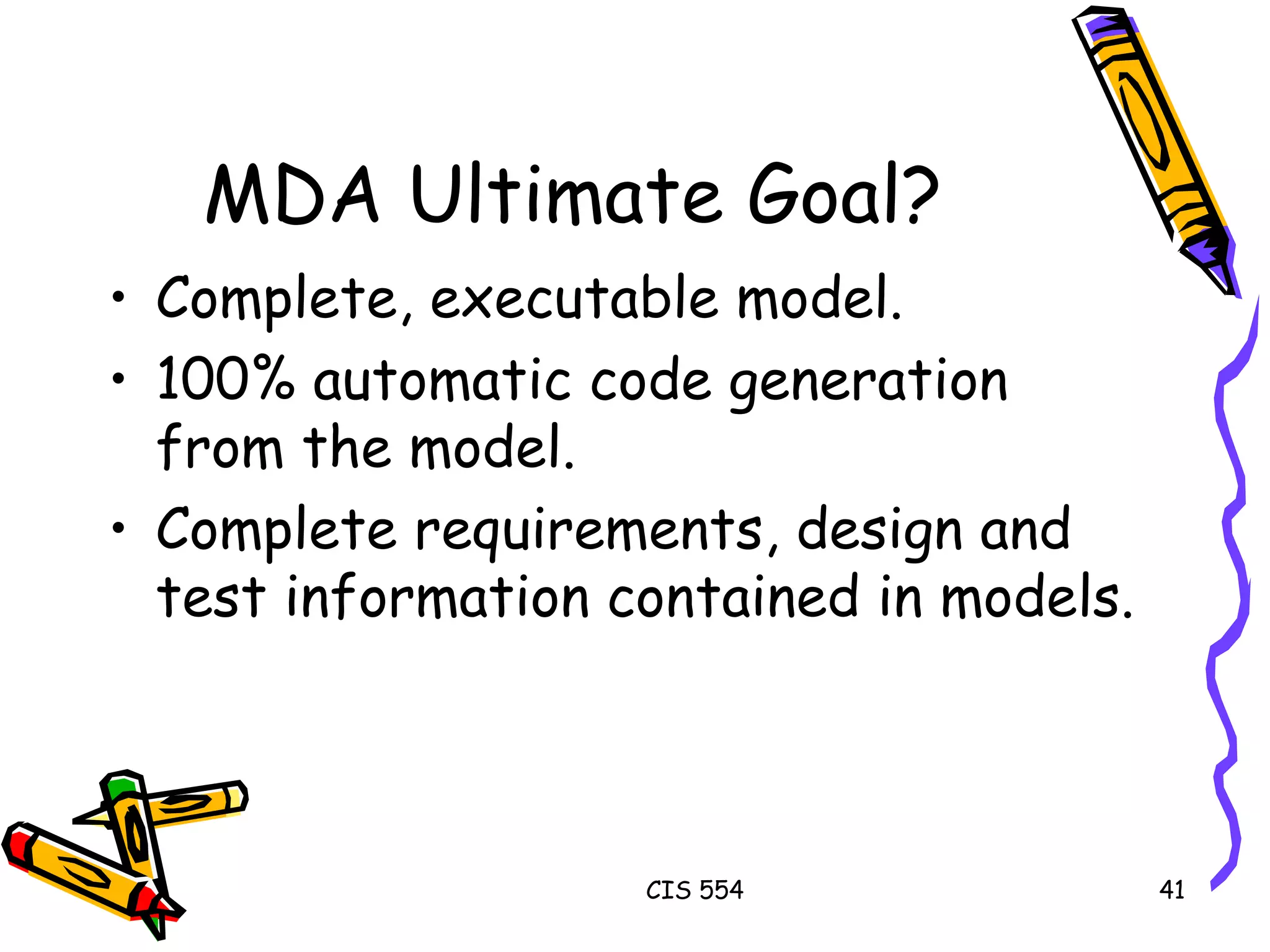 MDA Ultimate Goal? Complete, executable model. 100% automatic code generation from the model. Complete requirements, design and test information contained in models. 