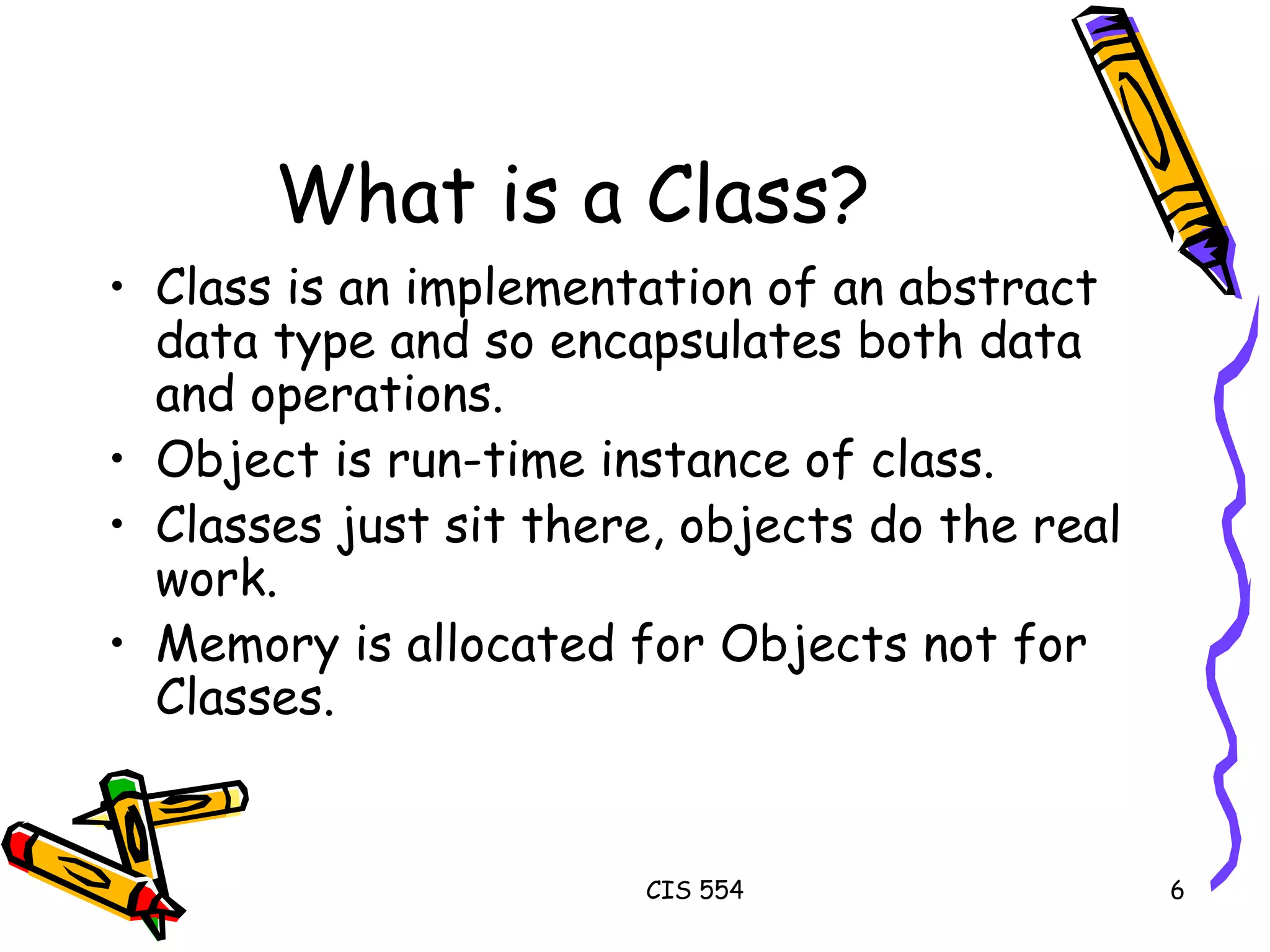 What is a Class? Class is an implementation of an abstract data type and so encapsulates both data and operations. Object is run-time instance of class. Classes just sit there, objects do the real work. Memory is allocated for Objects not for Classes. 