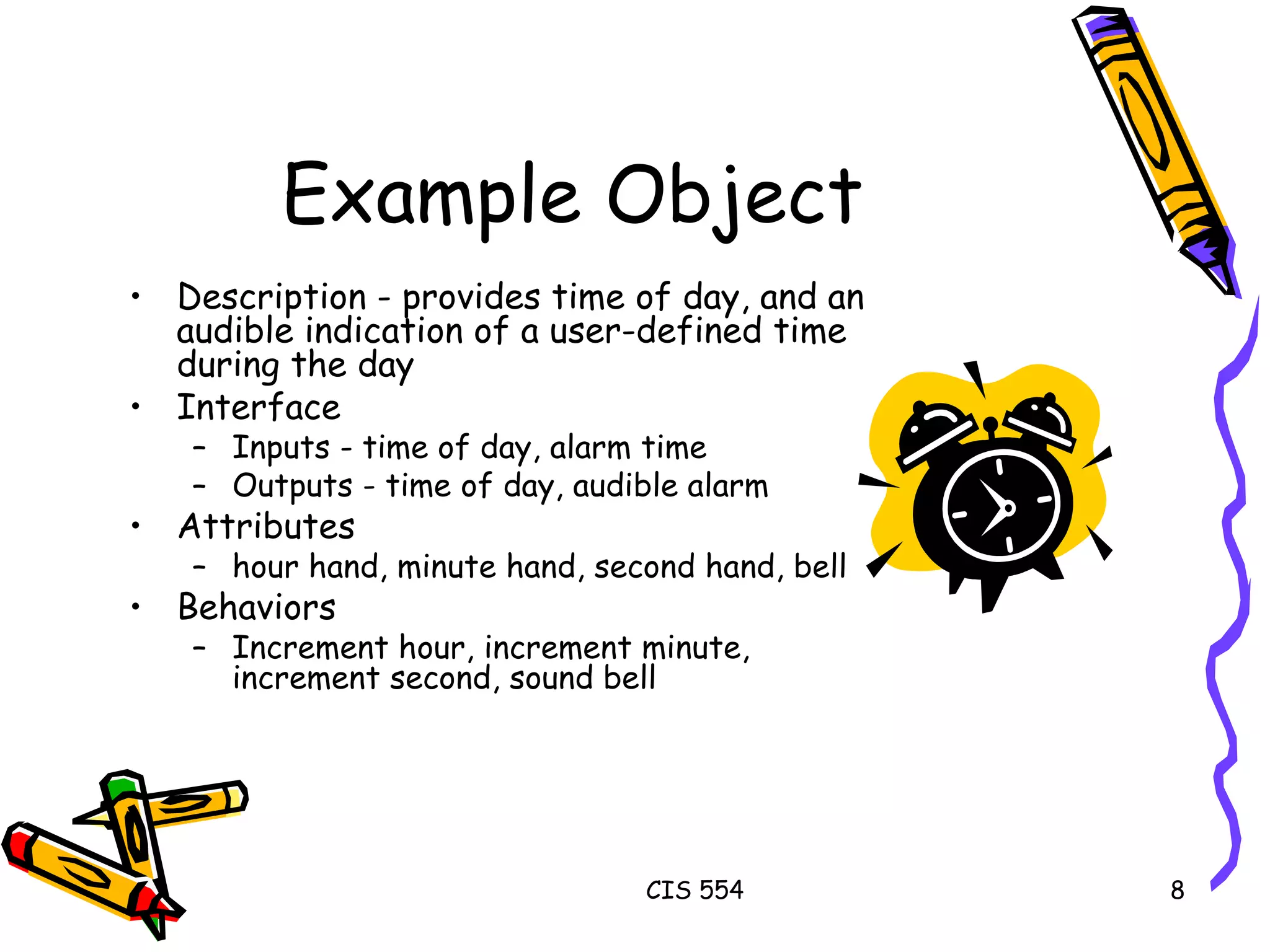 Example Object Description - provides time of day, and an audible indication of a user-defined time during the day  Interface Inputs - time of day, alarm time Outputs - time of day, audible alarm Attributes hour hand, minute hand, second hand, bell Behaviors Increment hour, increment minute, increment second, sound bell  