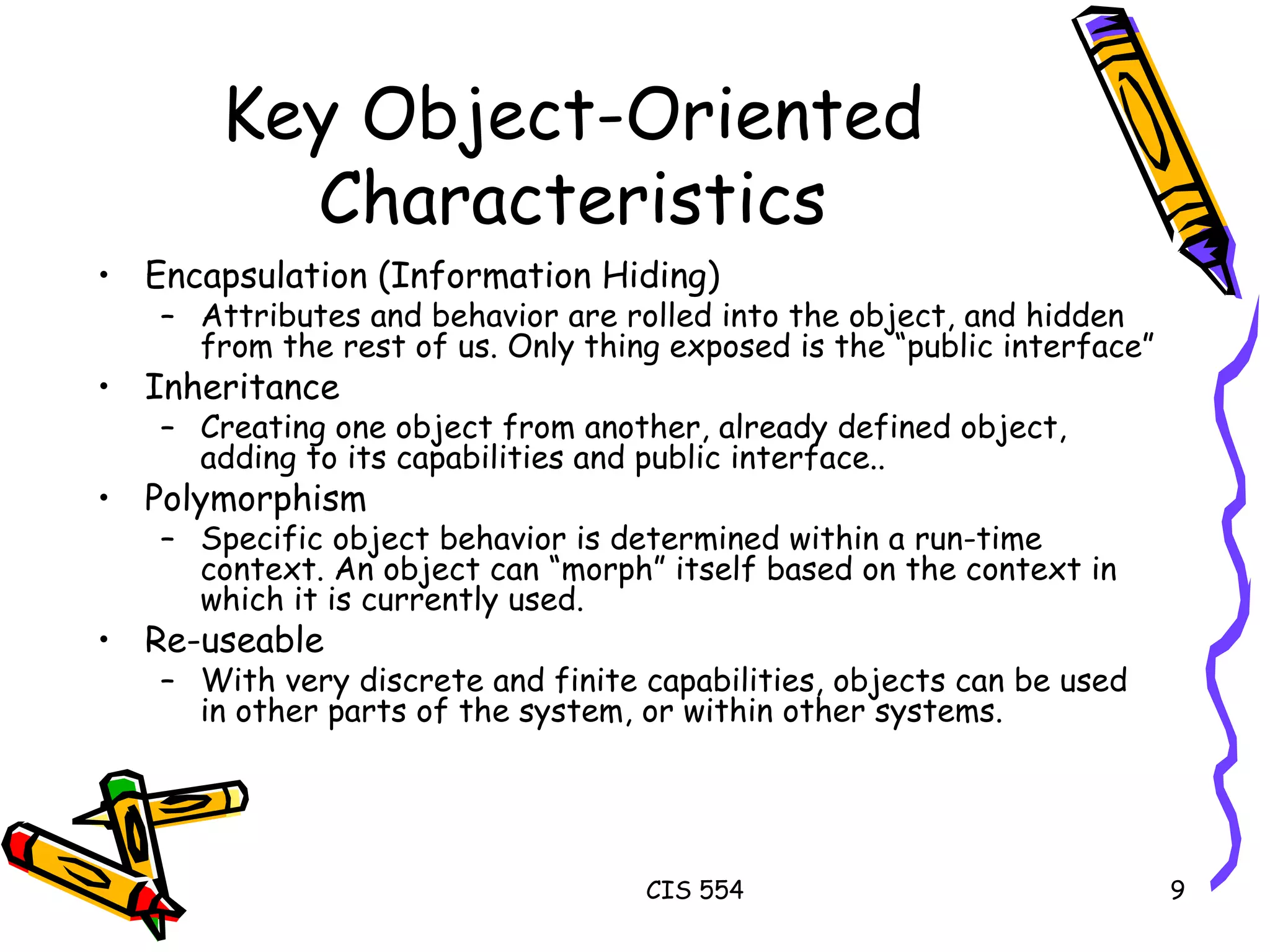 Key Object-Oriented Characteristics Encapsulation (Information Hiding) Attributes and behavior are rolled into the object, and hidden from the rest of us. Only thing exposed is the “public interface”  Inheritance Creating one object from another, already defined object, adding to its capabilities and public interface.. Polymorphism Specific object behavior is determined within a run-time context. An object can “morph” itself based on the context in which it is currently used. Re-useable With very discrete and finite capabilities, objects can be used in other parts of the system, or within other systems.  