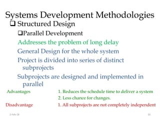 Systems Development Methodologies
 Structured Design
Parallel Development
Addresses the problem of long delay
General Design for the whole system
Project is divided into series of distinct
subprojects
Subprojects are designed and implemented in
parallel
Advantages 1. Reduces the schedule time to deliver a system
2. Less chance for changes.
Disadvantage 1. All subprojects are not completely independent
2-Feb-18 10
 
