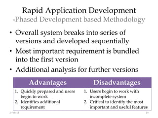 Rapid Application Development
-Phased Development based Methodology
• Overall system breaks into series of
versions and developed sequentially
• Most important requirement is bundled
into the first version
• Additional analysis for further versions
Advantages Disadvantages
1. Quickly prepared and users
begin to work
2. Identifies additional
requirement
1. Users begin to work with
incomplete system
2. Critical to identify the most
important and useful features
2-Feb-18 14
 