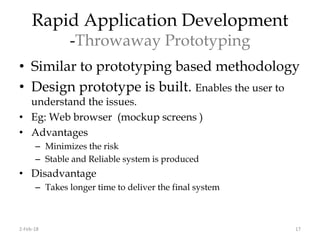 Rapid Application Development
-Throwaway Prototyping
• Similar to prototyping based methodology
• Design prototype is built. Enables the user to
understand the issues.
• Eg: Web browser (mockup screens )
• Advantages
– Minimizes the risk
– Stable and Reliable system is produced
• Disadvantage
– Takes longer time to deliver the final system
2-Feb-18 17
 