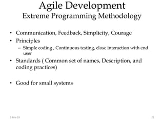 Agile Development
Extreme Programming Methodology
• Communication, Feedback, Simplicity, Courage
• Principles
– Simple coding , Continuous testing, close interaction with end
user
• Standards ( Common set of names, Description, and
coding practices)
• Good for small systems
2-Feb-18 22
 