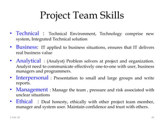 Project Team Skills
2-Feb-18 26
• Technical : Technical Environment, Technology comprise new
system, Integrated Technical solution
• Business: IT applied to business situations, ensures that IT delivers
real business value
• Analytical : (Analyst) Problem solvers at project and organization.
Analyst need to communicate effectively one-to-one with user, business
managers and programmers.
• Interpersonal : Presentation to small and large groups and write
reports.
• Management : Manage the team , pressure and risk associated with
unclear situations
• Ethical : Deal honesty, ethically with other project team member,
manager and system user. Maintain confidence and trust with others.
 