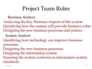 Project Team Roles
Business Analyst
2-Feb-18 28
Analyzing the Key Business Aspects of the system
Identifying how the system will provide business value
Designing the new business processes and polices
System Analyst
Identifying how technology can improve business
processes
Designing the new business processes
Designing the information system
Ensuring the system conforms to information system
standards
 