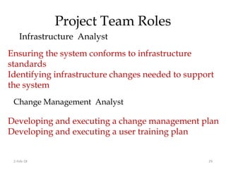Project Team Roles
Infrastructure Analyst
2-Feb-18 29
Ensuring the system conforms to infrastructure
standards
Identifying infrastructure changes needed to support
the system
Change Management Analyst
Developing and executing a change management plan
Developing and executing a user training plan
 