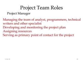 Project Team Roles
Project Manager
2-Feb-18 30
Managing the team of analyst, programmers, technical
writers and other specialist
Developing and monitoring the project plan
Assigning resources
Serving as primary point of contact for the project
 