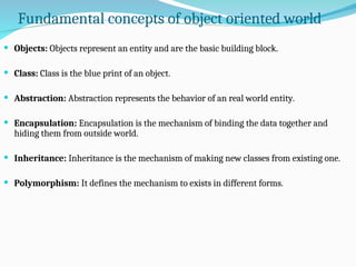 Fundamental concepts of object oriented world
 Objects: Objects represent an entity and are the basic building block.
 Class: Class is the blue print of an object.
 Abstraction: Abstraction represents the behavior of an real world entity.
 Encapsulation: Encapsulation is the mechanism of binding the data together and
hiding them from outside world.
 Inheritance: Inheritance is the mechanism of making new classes from existing one.
 Polymorphism: It defines the mechanism to exists in different forms.
 