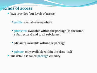 Kinds of access
 Java provides four levels of access:
 public: available everywhere
 protected: available within the package (in the same
subdirectory) and to all subclasses
 [default]: available within the package
 private: only available within the class itself
 The default is called package visibility
 