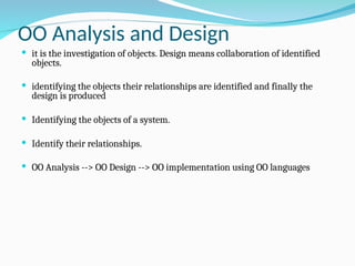 OO Analysis and Design
 it is the investigation of objects. Design means collaboration of identified
objects.
 identifying the objects their relationships are identified and finally the
design is produced
 Identifying the objects of a system.
 Identify their relationships.
 OO Analysis --> OO Design --> OO implementation using OO languages
 