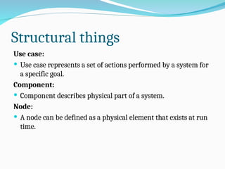 Structural things
Use case:
 Use case represents a set of actions performed by a system for
a specific goal.
Component:
 Component describes physical part of a system.
Node:
 A node can be defined as a physical element that exists at run
time.
 