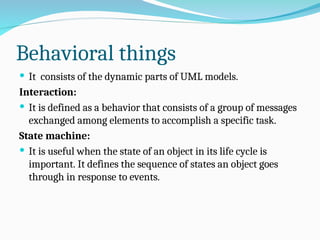 Behavioral things
 It consists of the dynamic parts of UML models.
Interaction:
 It is defined as a behavior that consists of a group of messages
exchanged among elements to accomplish a specific task.
State machine:
 It is useful when the state of an object in its life cycle is
important. It defines the sequence of states an object goes
through in response to events.
 