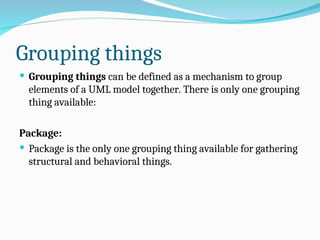 Grouping things
 Grouping things can be defined as a mechanism to group
elements of a UML model together. There is only one grouping
thing available:
Package:
 Package is the only one grouping thing available for gathering
structural and behavioral things.
 