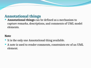 Annotational things
 Annotational things can be defined as a mechanism to
capture remarks, descriptions, and comments of UML model
elements.
Note
 It is the only one Annotational thing available.
 A note is used to render comments, constraints etc of an UML
element.
 