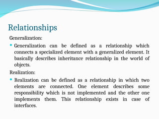 Relationships
Generalization:
 Generalization can be defined as a relationship which
connects a specialized element with a generalized element. It
basically describes inheritance relationship in the world of
objects.
Realization:
 Realization can be defined as a relationship in which two
elements are connected. One element describes some
responsibility which is not implemented and the other one
implements them. This relationship exists in case of
interfaces.
 
