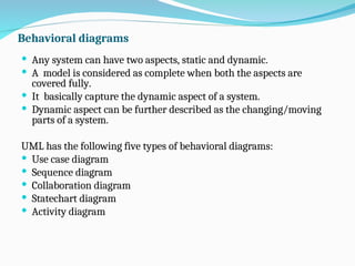 Behavioral diagrams
 Any system can have two aspects, static and dynamic.
 A model is considered as complete when both the aspects are
covered fully.
 It basically capture the dynamic aspect of a system.
 Dynamic aspect can be further described as the changing/moving
parts of a system.
UML has the following five types of behavioral diagrams:
 Use case diagram
 Sequence diagram
 Collaboration diagram
 Statechart diagram
 Activity diagram
 