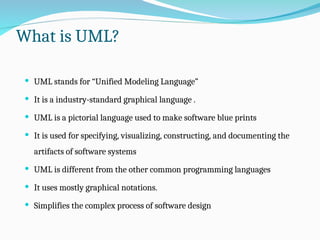 What is UML?
 UML stands for “Unified Modeling Language”
 It is a industry-standard graphical language .
 UML is a pictorial language used to make software blue prints
 It is used for specifying, visualizing, constructing, and documenting the
artifacts of software systems
 UML is different from the other common programming languages
 It uses mostly graphical notations.
 Simplifies the complex process of software design
 