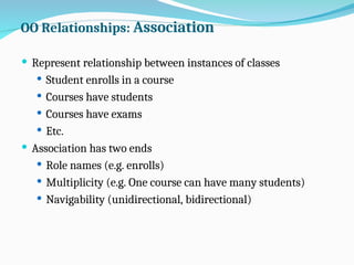OO Relationships: Association
 Represent relationship between instances of classes
 Student enrolls in a course
 Courses have students
 Courses have exams
 Etc.
 Association has two ends
 Role names (e.g. enrolls)
 Multiplicity (e.g. One course can have many students)
 Navigability (unidirectional, bidirectional)
 