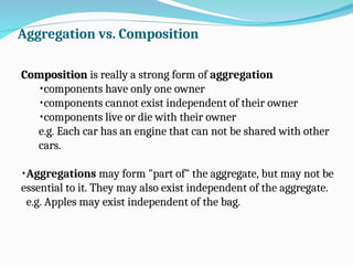 Aggregation vs. Composition
Composition
Composition is really a strong form of aggregation
•components have only one owner
•components cannot exist independent of their owner
•components live or die with their owner
e.g. Each car has an engine that can not be shared with other
cars.
•Aggregations may form "part of" the aggregate, but may not be
essential to it. They may also exist independent of the aggregate.
e.g. Apples may exist independent of the bag.
 