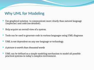Why UML for Modeling
 Use graphical notation to communicate more clearly than natural language
(imprecise) and code(too detailed).
 Help acquire an overall view of a system.
 Tools can be used to generate code in various languages using UML diagrams
 UML is not dependent on any one language or technology.
 A picture is worth than thousand words
 UML can be defined as a simple modeling mechanism to model all possible
practical systems in today’s complex environment.
 