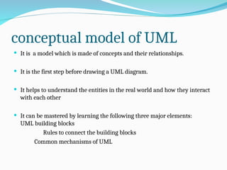 conceptual model of UML
 It is a model which is made of concepts and their relationships.
 It is the first step before drawing a UML diagram.
 It helps to understand the entities in the real world and how they interact
with each other
 It can be mastered by learning the following three major elements:
UML building blocks
Rules to connect the building blocks
Common mechanisms of UML
 