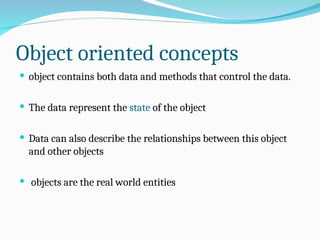 Object oriented concepts
 object contains both data and methods that control the data.
 The data represent the state of the object
 Data can also describe the relationships between this object
and other objects
 objects are the real world entities
 