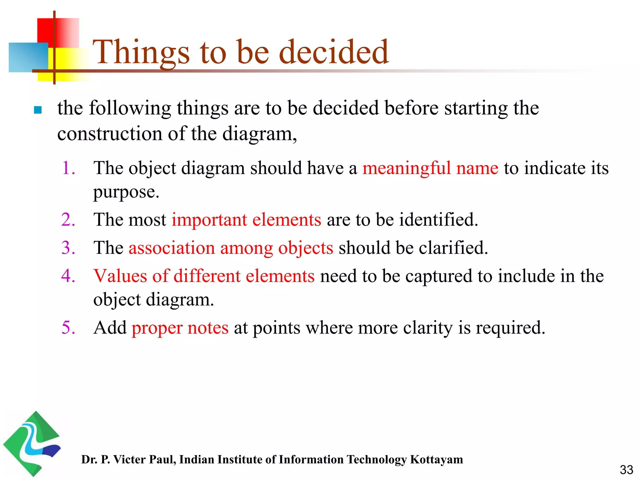 Things to be decided  the following things are to be decided before starting the construction of the diagram, 1. The object diagram should have a meaningful name to indicate its purpose. 2. The most important elements are to be identified. 3. The association among objects should be clarified. 4. Values of different elements need to be captured to include in the object diagram. 5. Add proper notes at points where more clarity is required. 33 Dr. P. Victer Paul, Indian Institute of Information Technology Kottayam 