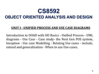 1
CS8592
OBJECT ORIENTED ANALYSIS AND DESIGN
UNIT I - UNIFIED PROCESS AND USE CASE DIAGRAMS
Introduction to OOAD with OO Basics - Unified Process - UML
diagrams - Use Case - Case study- the Next Gen POS system,
Inception - Use case Modelling - Relating Use cases - include,
extend and generalization - When to use Use-cases.
 