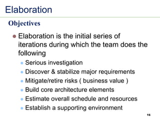 Elaboration
⚫ Elaboration is the initial series of
iterations during which the team does the
following
⚫ Serious investigation
⚫ Discover & stabilize major requirements
⚫ Mitigate/retire risks ( business value )
⚫ Build core architecture elements
⚫ Estimate overall schedule and resources
⚫ Establish a supporting environment
Objectives
16
 