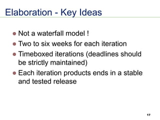 Elaboration - Key Ideas
⚫ Not a waterfall model !
⚫ Two to six weeks for each iteration
⚫ Timeboxed iterations (deadlines should
be strictly maintained)
⚫ Each iteration products ends in a stable
and tested release
17
 