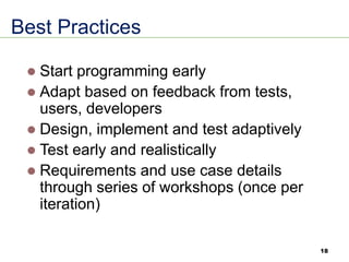 Best Practices
⚫ Start programming early
⚫ Adapt based on feedback from tests,
users, developers
⚫ Design, implement and test adaptively
⚫ Test early and realistically
⚫ Requirements and use case details
through series of workshops (once per
iteration)
18
 