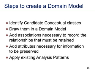 27
Steps to create a Domain Model
⚫ Identify Candidate Conceptual classes
⚫ Draw them in a Domain Model
⚫ Add associations necessary to record the
relationships that must be retained
⚫ Add attributes necessary for information
to be preserved
⚫ Apply existing Analysis Patterns
 