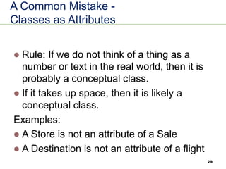 29
A Common Mistake -
Classes as Attributes
⚫ Rule: If we do not think of a thing as a
number or text in the real world, then it is
probably a conceptual class.
⚫ If it takes up space, then it is likely a
conceptual class.
Examples:
⚫ A Store is not an attribute of a Sale
⚫ A Destination is not an attribute of a flight
 