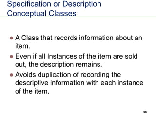 30
Specification or Description
Conceptual Classes
⚫ A Class that records information about an
item.
⚫ Even if all Instances of the item are sold
out, the description remains.
⚫ Avoids duplication of recording the
descriptive information with each instance
of the item.
 