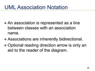 37
UML Association Notation
⚫ An association is represented as a line
between classes with an association
name.
⚫ Associations are inherently bidirectional.
⚫ Optional reading direction arrow is only an
aid to the reader of the diagram.
 