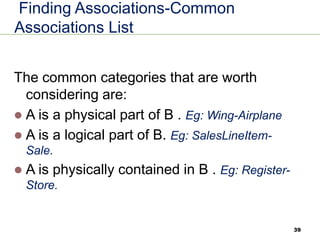 39
Finding Associations-Common
Associations List
The common categories that are worth
considering are:
⚫ A is a physical part of B . Eg: Wing-Airplane
⚫ A is a logical part of B. Eg: SalesLineItem-
Sale.
⚫ A is physically contained in B . Eg: Register-
Store.
 