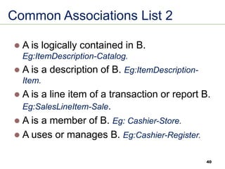 40
Common Associations List 2
⚫ A is logically contained in B.
Eg:ItemDescription-Catalog.
⚫ A is a description of B. Eg:ItemDescription-
Item.
⚫ A is a line item of a transaction or report B.
Eg:SalesLineItem-Sale.
⚫ A is a member of B. Eg: Cashier-Store.
⚫ A uses or manages B. Eg:Cashier-Register.
 